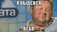 я обідєвся всьо