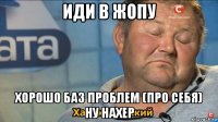 иди в жопу хорошо баз проблем (про себя) ну нахер