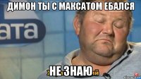 димон ты с максатом ебался не знаю