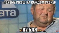 почему ржош на каждом уроке? ну бля