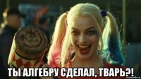  ты алгебру сделал, тварь?!