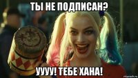 ты не подписан? уууу! тебе хана!