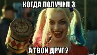 когда получил 3 а твой друг 2