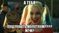 а тебя поцеловать молотком???? м?м?