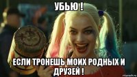 убью ! если тронешь моих родных и друзей !