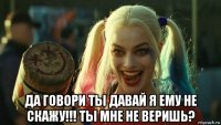  да говори ты давай я ему не скажу!!! ты мне не веришь?