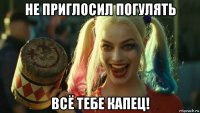 не приглосил погулять всё тебе капец!