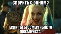 спорить с овном? если ты бессмертный, то пожалуйста!