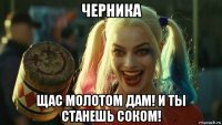 черника щас молотом дам! и ты станешь соком!