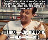 в загсе: — согласны ли вы взять в жёны эту женщину, любить, уважать её и заботиться о ней до конца своих дней, пока смерть не разлучит вас? жених: — да. невеста: — йес—с—с!!!