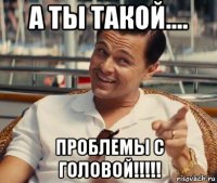 а ты такой.... проблемы с головой!!!!!