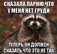 сказала парню,что у меня нет груди теперь он должен сказать,что это не так