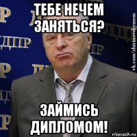 тебе нечем заняться? займись дипломом!