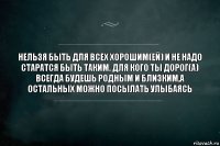 НЕЛЬЗЯ БЫТЬ ДЛЯ ВСЕХ ХОРОШИМ(ЕЙ) И НЕ НАДО СТАРАТСЯ БЫТЬ ТАКИМ. ДЛЯ КОГО ТЫ ДОРОГ(А) ВСЕГДА БУДЕШЬ РОДНЫМ И БЛИЗКИМ,А ОСТАЛЬНЫХ МОЖНО ПОСЫЛАТЬ УЛЫБАЯСЬ