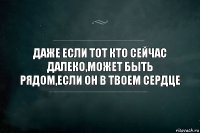 ДАЖЕ ЕСЛИ ТОТ КТО СЕЙЧАС ДАЛЕКО,МОЖЕТ БЫТЬ РЯДОМ,ЕСЛИ ОН В ТВОЕМ СЕРДЦЕ