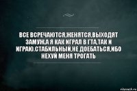 Все всречаются,женятся,выходят замуж.А я как играл в ГТА,так и играю.Стабильный,не доебаться,ибо нехуй меня трогать