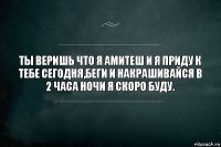 ты веришь что я амитеш и я приду к тебе сегодня,беги и накрашивайся в 2 часа ночи я скоро буду.