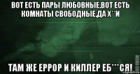 вот есть пары любовные,вот есть комнаты свободные,да х**и там же еррор и киллер еб***ся!