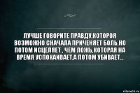 ЛУЧШЕ ГОВОРИТЕ ПРАВДУ,КОТОРОЯ ВОЗМОЖНО СНАЧАЛА ПРИЧЕНЯЕТ БОЛЬ,НО ПОТОМ ИСЦЕЛЯЕТ , ЧЕМ ЛОЖЬ,КОТОРАЯ НА ВРЕМЯ УСПОКАИВАЕТ,А ПОТОМ УБИВАЕТ...