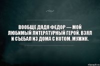 Вообще дядя Федор — мой любимый литературный герой. Взял и съебал из дома с котом. Мужик.