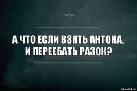 А что если взять антона, и переебать разок?