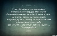 Гулял бы до утра под звездами с неприкаянного сердца пленницей.
От прикосновения к твоей избраннице - жар бы в груди полыхнул поленницей.
А где-то в душе, и самому не вериться какой тебе дар поднесла судьба.
Все могло бы сложиться вот так, но, увы... Ты ее проебал.