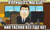 я пришёл с магаза иии тасков всё ещё нет