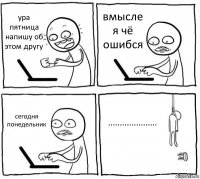 ура пятница напишу об этом другу вмысле я чё ошибся сегодня понедельник .....................