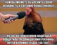 чем вы можете объяснить свою ненависть к евгению понасенкову? "ко-ко-ко! понасенков наци-анал придатиль! подпиндосник! русафоб! пятая каломна! кудах-тах-тах!"