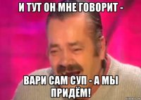 и тут он мне говорит - вари сам суп - а мы придём!