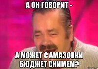 а он говорит - а может с амазонки бюджет снимем?