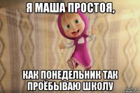 я маша простоя, как понедельник так проёбываю школу