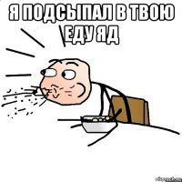 я подсыпал в твою еду яд 