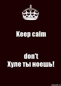 Keep calm don't
Хуле ты ноешь!