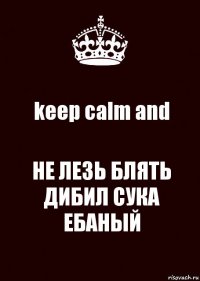 keep calm and НЕ ЛЕЗЬ БЛЯТЬ ДИБИЛ СУКА ЕБАНЫЙ