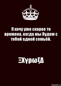 Я хочу уже скорее те времена, когда мы будем с тобой одной семьёй. ΞΧγρωξΔ