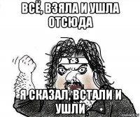 всё, взяла и ушла отсюда я сказал, встали и ушли