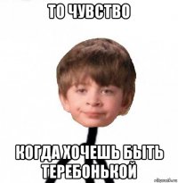 то чувство когда хочешь быть теребонькой