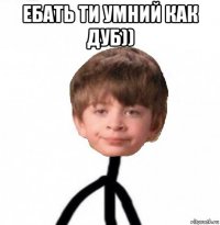 ебать ти умний как дуб)) 