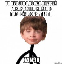 то чувство,когда андрей говорит,что найти 5 парней,чтобы перли на изи