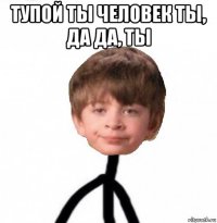 тупой ты человек ты, да да, ты 