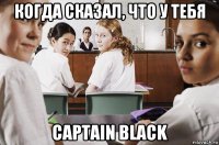 когда сказал, что у тебя captain black