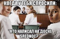 когда у тебя спросили: "кто написал на доске srednoc?"