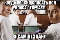 когда просил списать пол класа отвечает! я сам незнаю!