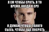 я ем чтобы срать, в то время, когда я сру я думаю чтобы такого сьесь, чтобы ещё посрать