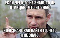 если чего-то не знаю, то не отрицаю, что не знаю но я знаю, как найти то, чего я не знаю.