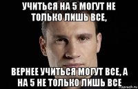 учиться на 5 могут не только лишь все, вернее учиться могут все, а на 5 не только лишь все