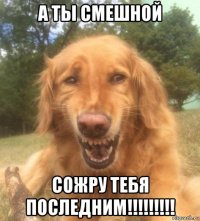 а ты смешной сожру тебя последним!!!!!!!!!