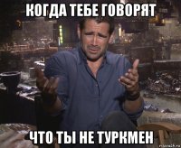 когда тебе говорят что ты не туркмен