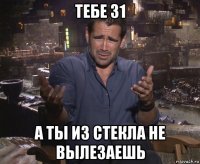 тебе 31 а ты из стекла не вылезаешь